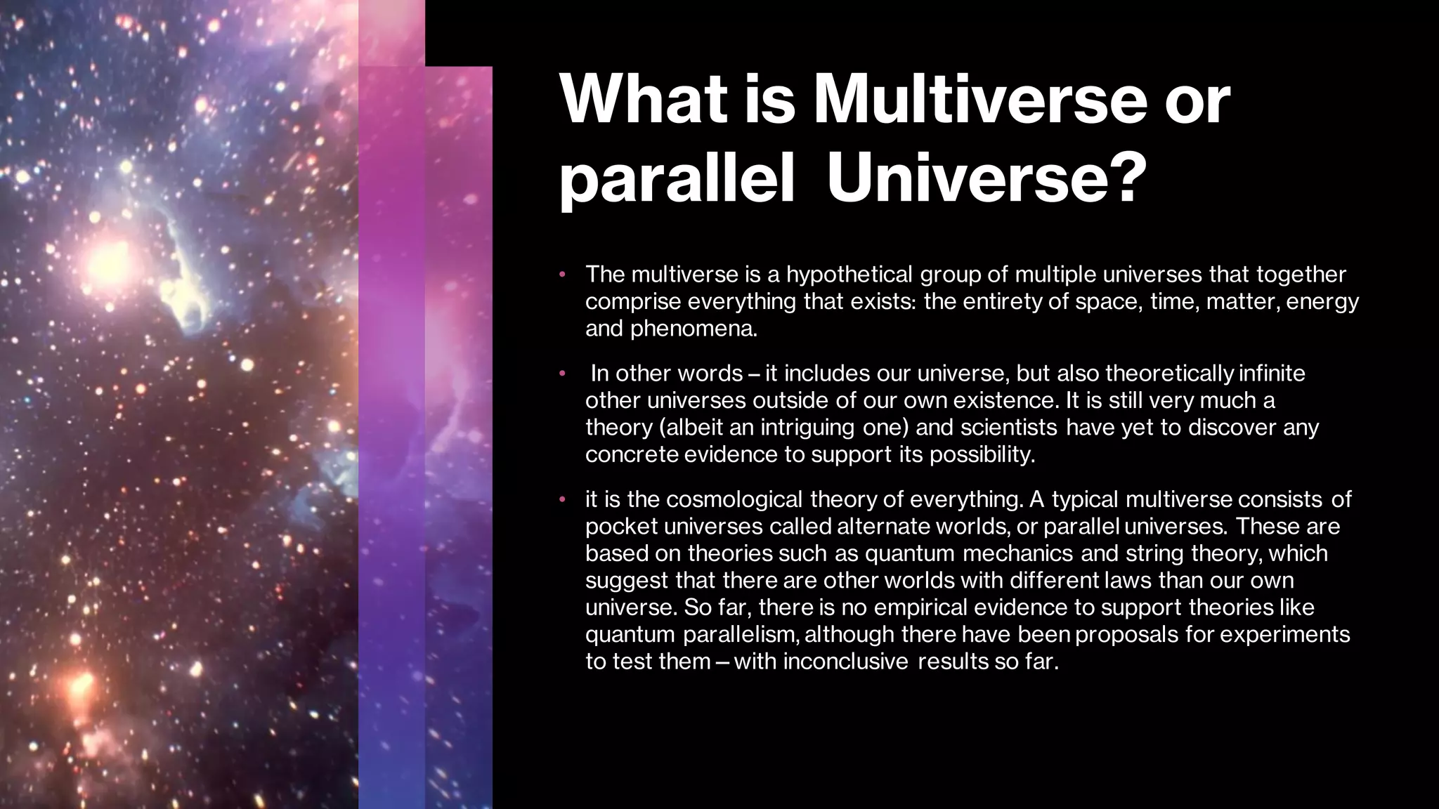 What is Multiverse or
parallel Universe?
• The multiverse is a hypothetical group of multiple universes that together
comprise everything that exists: the entirety of space, time, matter, energy
and phenomena.
• In other words – it includes our universe, but also theoretically infinite
other universes outside of our own existence. It is still very much a
theory (albeit an intriguing one) and scientists have yet to discover any
concrete evidence to support its possibility.
• it is the cosmological theory of everything. A typical multiverse consists of
pocket universes called alternate worlds, or parallel universes. These are
based on theories such as quantum mechanics and string theory, which
suggest that there are other worlds with different laws than our own
universe. So far, there is no empirical evidence to support theories like
quantum parallelism, although there have been proposals for experiments
to test them—with inconclusive results so far.
 