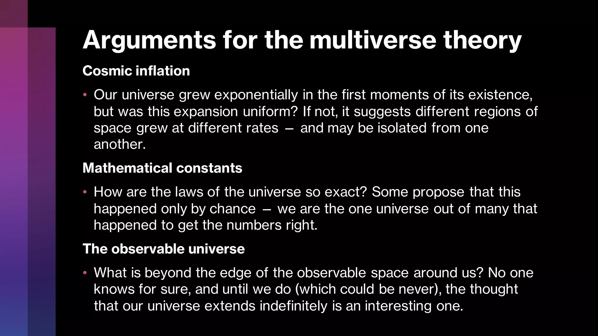 Arguments for the multiverse theory
Cosmic inflation
• Our universe grew exponentially in the first moments of its existence,
but was this expansion uniform? If not, it suggests different regions of
space grew at different rates — and may be isolated from one
another.
Mathematical constants
• How are the laws of the universe so exact? Some propose that this
happened only by chance — we are the one universe out of many that
happened to get the numbers right.
The observable universe
• What is beyond the edge of the observable space around us? No one
knows for sure, and until we do (which could be never), the thought
that our universe extends indefinitely is an interesting one.
 