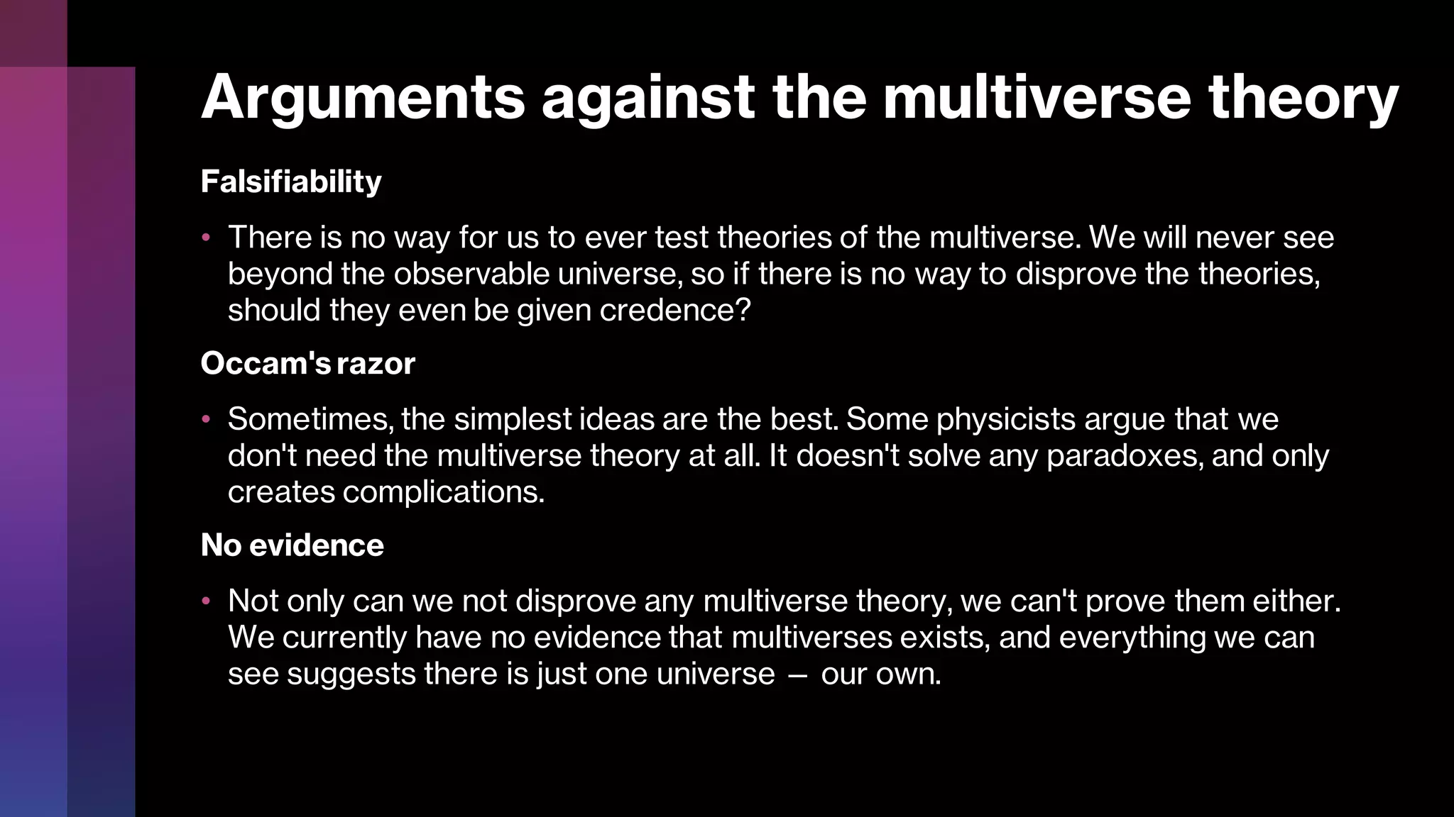 Arguments against the multiverse theory
Falsifiability
• There is no way for us to ever test theories of the multiverse. We will never see
beyond the observable universe, so if there is no way to disprove the theories,
should they even be given credence?
Occam's razor
• Sometimes, the simplest ideas are the best. Some physicists argue that we
don't need the multiverse theory at all. It doesn't solve any paradoxes, and only
creates complications.
No evidence
• Not only can we not disprove any multiverse theory, we can't prove them either.
We currently have no evidence that multiverses exists, and everything we can
see suggests there is just one universe — our own.
 