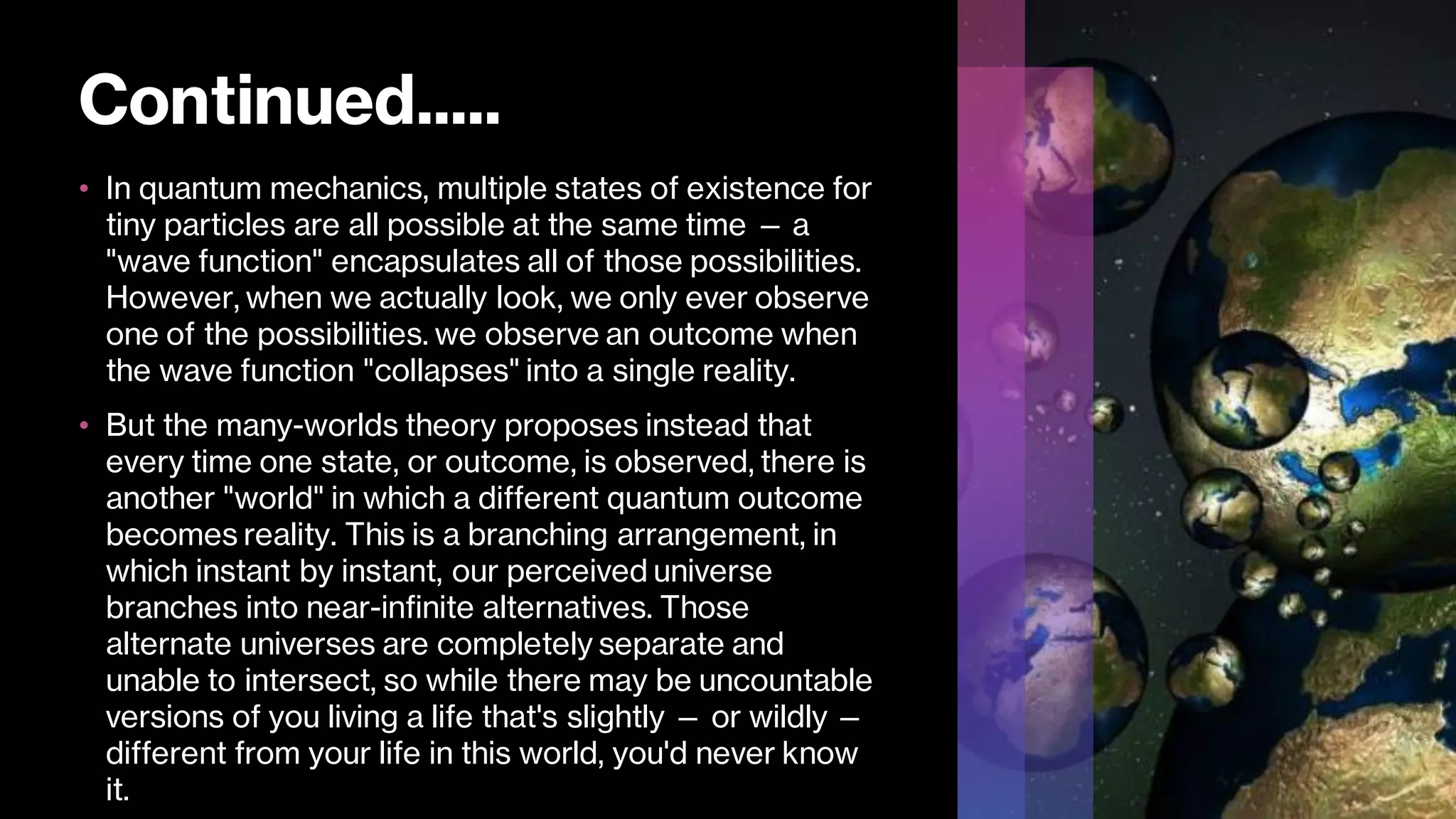 Continued.....
• In quantum mechanics, multiple states of existence for
tiny particles are all possible at the same time — a
"wave function" encapsulates all of those possibilities.
However, when we actually look, we only ever observe
one of the possibilities. we observe an outcome when
the wave function "collapses" into a single reality.
• But the many-worlds theory proposes instead that
every time one state, or outcome, is observed, there is
another "world" in which a different quantum outcome
becomes reality. This is a branching arrangement, in
which instant by instant, our perceived universe
branches into near-infinite alternatives. Those
alternate universes are completely separate and
unable to intersect, so while there may be uncountable
versions of you living a life that's slightly — or wildly —
different from your life in this world, you'd never know
it.
 
