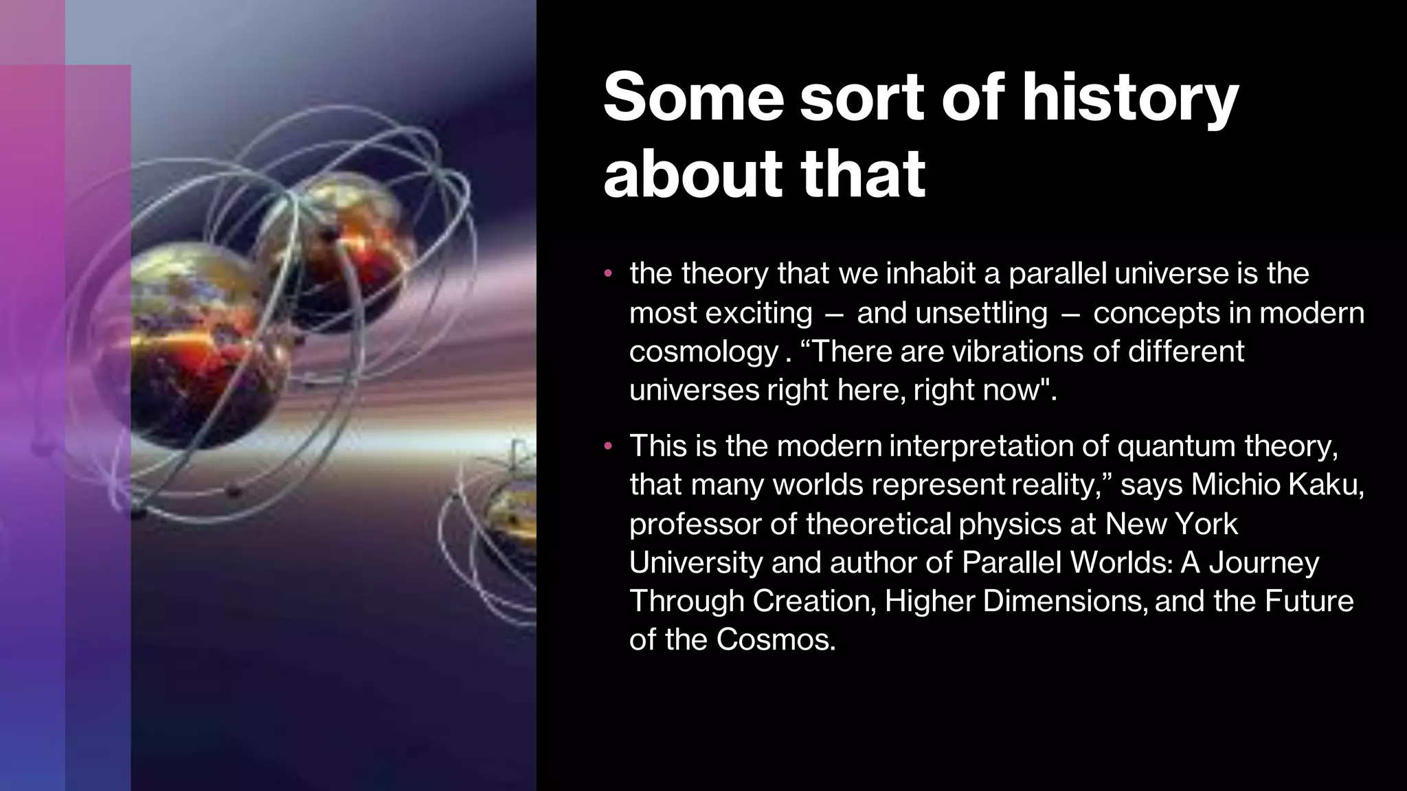Some sort of history
about that
• the theory that we inhabit a parallel universe is the
most exciting — and unsettling — concepts in modern
cosmology . “There are vibrations of different
universes right here, right now".
• This is the modern interpretation of quantum theory,
that many worlds represent reality,” says Michio Kaku,
professor of theoretical physics at New York
University and author of Parallel Worlds: A Journey
Through Creation, Higher Dimensions, and the Future
of the Cosmos.
 