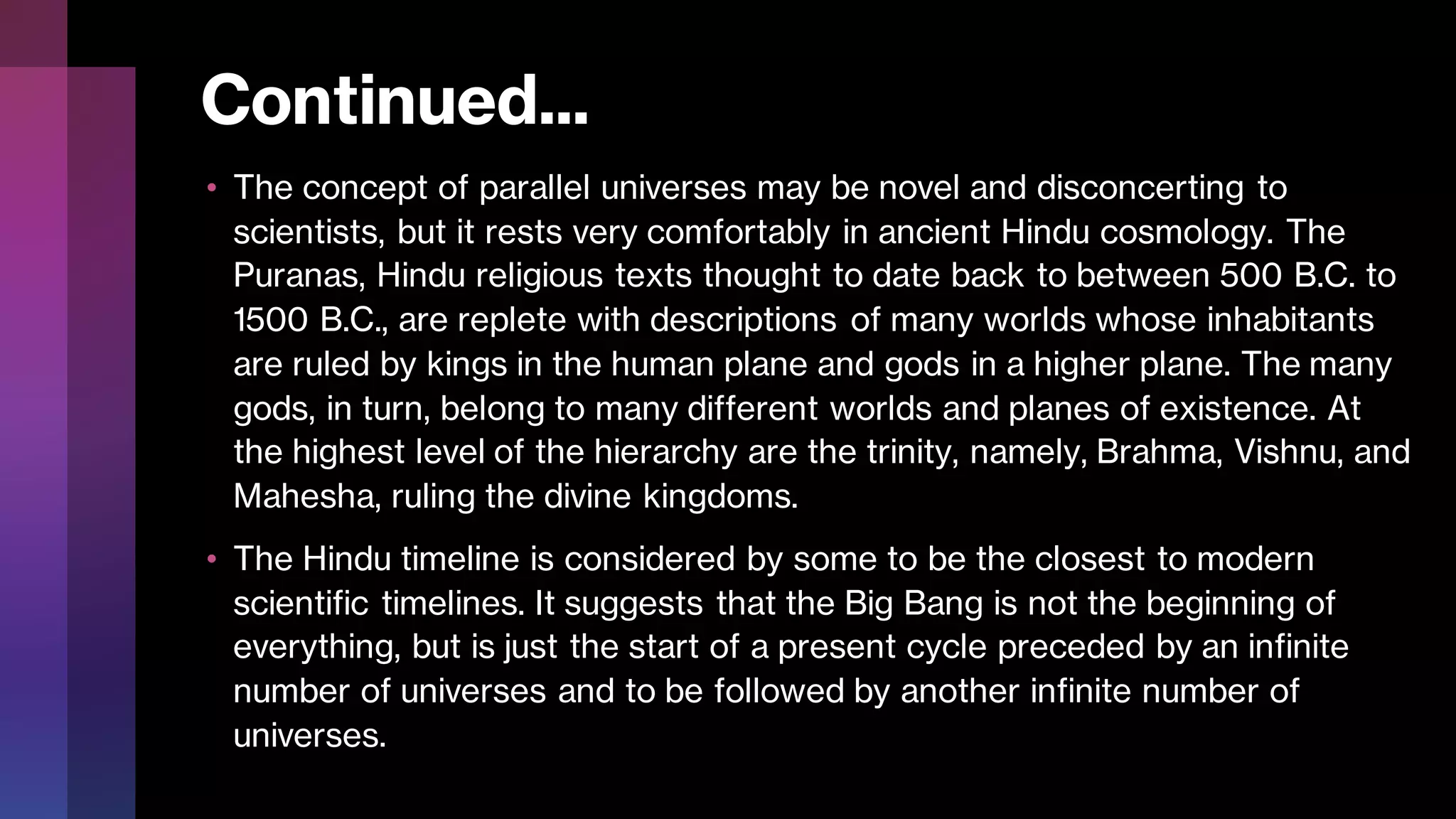 Continued...
• The concept of parallel universes may be novel and disconcerting to
scientists, but it rests very comfortably in ancient Hindu cosmology. The
Puranas, Hindu religious texts thought to date back to between 500 B.C. to
1500 B.C., are replete with descriptions of many worlds whose inhabitants
are ruled by kings in the human plane and gods in a higher plane. The many
gods, in turn, belong to many different worlds and planes of existence. At
the highest level of the hierarchy are the trinity, namely, Brahma, Vishnu, and
Mahesha, ruling the divine kingdoms.
• The Hindu timeline is considered by some to be the closest to modern
scientific timelines. It suggests that the Big Bang is not the beginning of
everything, but is just the start of a present cycle preceded by an infinite
number of universes and to be followed by another infinite number of
universes.
 