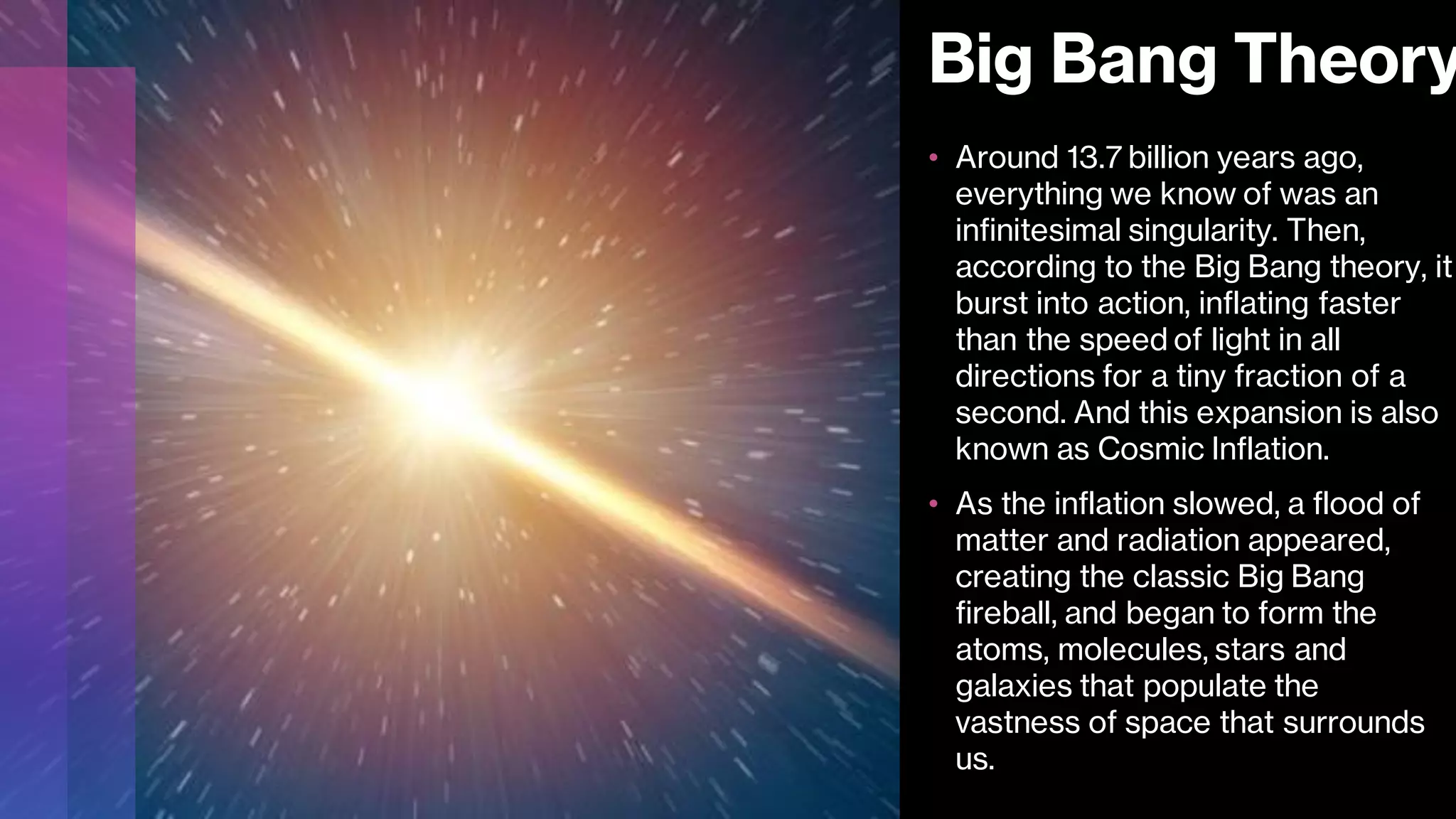 Big Bang Theory
• Around 13.7 billion years ago,
everything we know of was an
infinitesimal singularity. Then,
according to the Big Bang theory, it
burst into action, inflating faster
than the speed of light in all
directions for a tiny fraction of a
second. And this expansion is also
known as Cosmic Inflation.
• As the inflation slowed, a flood of
matter and radiation appeared,
creating the classic Big Bang
fireball, and began to form the
atoms, molecules, stars and
galaxies that populate the
vastness of space that surrounds
us.
 