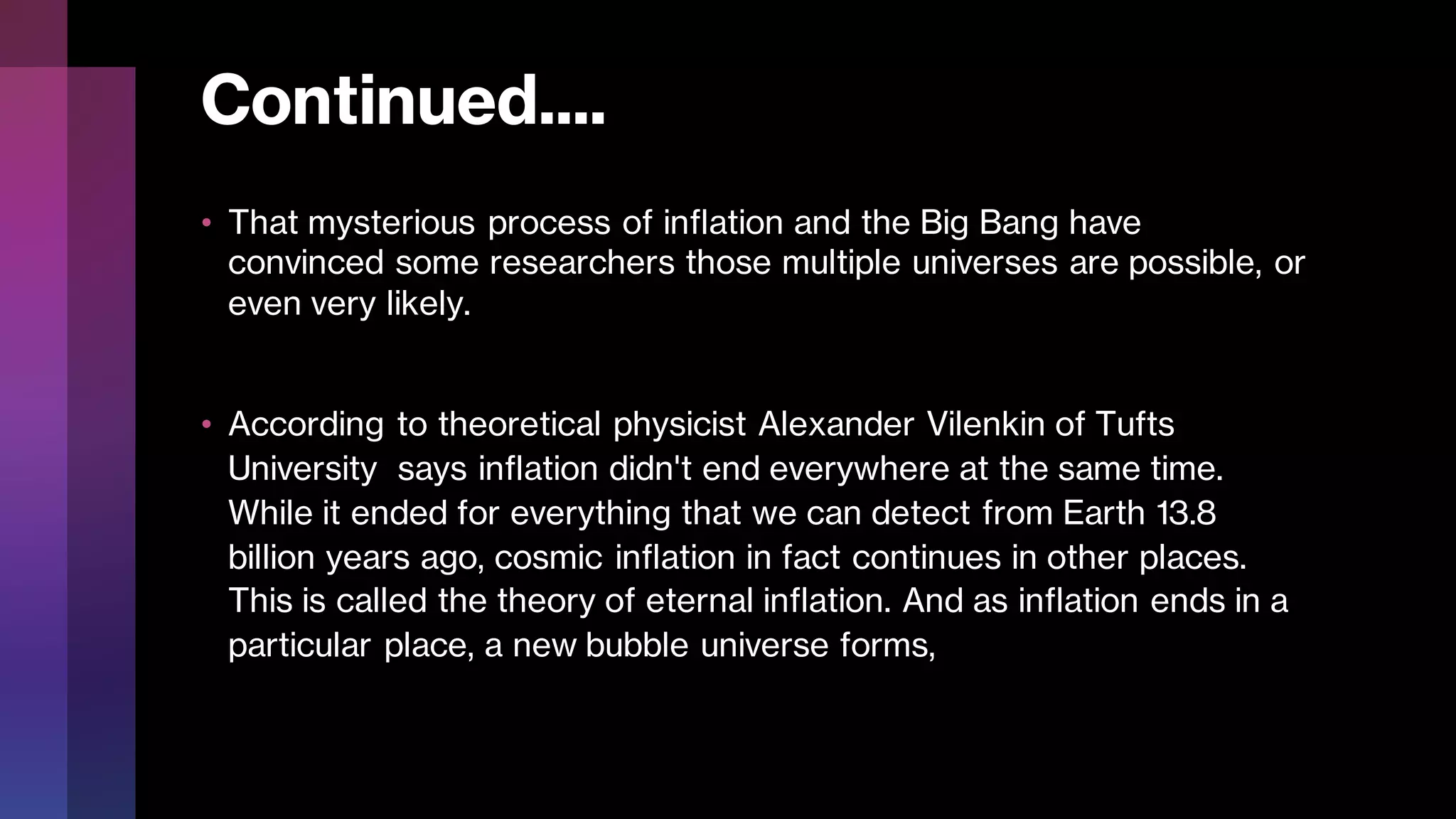 Continued....
• That mysterious process of inflation and the Big Bang have
convinced some researchers those multiple universes are possible, or
even very likely.
• According to theoretical physicist Alexander Vilenkin of Tufts
University says inflation didn't end everywhere at the same time.
While it ended for everything that we can detect from Earth 13.8
billion years ago, cosmic inflation in fact continues in other places.
This is called the theory of eternal inflation. And as inflation ends in a
particular place, a new bubble universe forms,
 