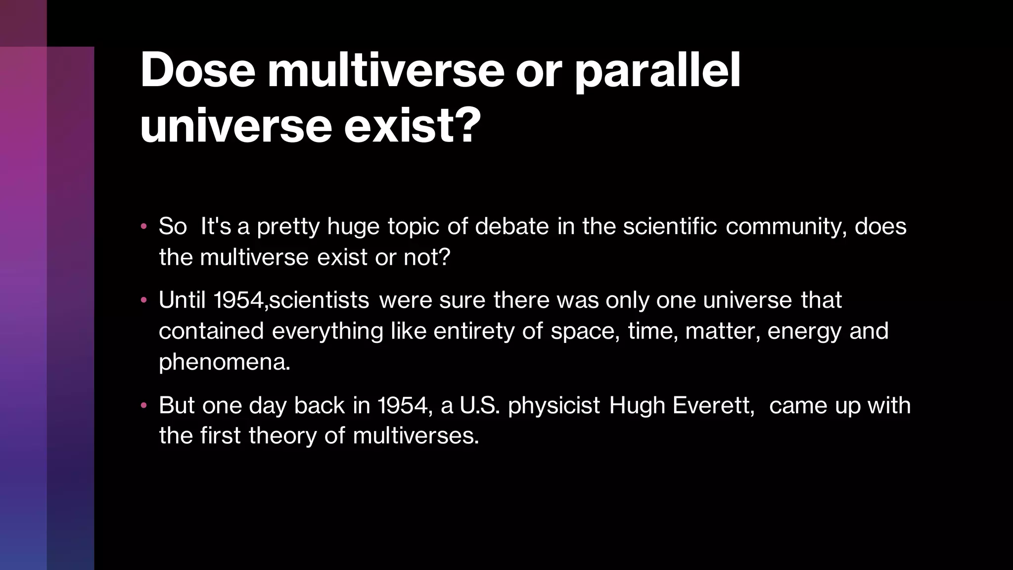 Dose multiverse or parallel
universe exist?
• So It's a pretty huge topic of debate in the scientific community, does
the multiverse exist or not?
• Until 1954,scientists were sure there was only one universe that
contained everything like entirety of space, time, matter, energy and
phenomena.
• But one day back in 1954, a U.S. physicist Hugh Everett, came up with
the first theory of multiverses.
 