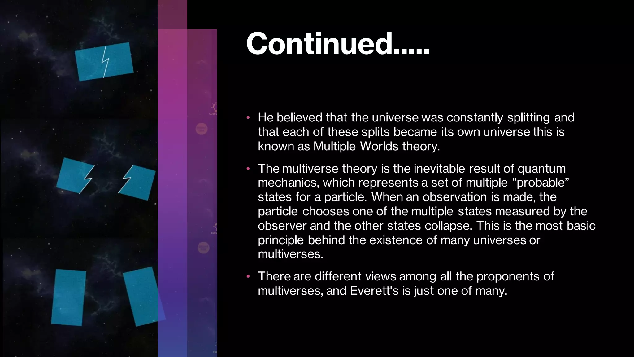 Continued.....
• He believed that the universe was constantly splitting and
that each of these splits became its own universe this is
known as Multiple Worlds theory.
• The multiverse theory is the inevitable result of quantum
mechanics, which represents a set of multiple “probable”
states for a particle. When an observation is made, the
particle chooses one of the multiple states measured by the
observer and the other states collapse. This is the most basic
principle behind the existence of many universes or
multiverses.
• There are different views among all the proponents of
multiverses, and Everett's is just one of many.
 