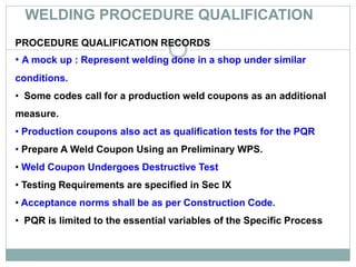 WELDING PROCEDURE QUALIFICATION
PROCEDURE QUALIFICATION RECORDS
• A mock up : Represent welding done in a shop under similar
conditions.
• Some codes call for a production weld coupons as an additional
measure.
• Production coupons also act as qualification tests for the PQR
• Prepare A Weld Coupon Using an Preliminary WPS.
• Weld Coupon Undergoes Destructive Test
• Testing Requirements are specified in Sec IX
• Acceptance norms shall be as per Construction Code.
• PQR is limited to the essential variables of the Specific Process
 