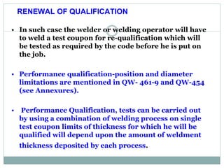 RENEWAL OF QUALIFICATION:
• In such case the welder or welding operator will have
to weld a test coupon for re-qualification which will
be tested as required by the code before he is put on
the job.
• Performance qualification-position and diameter
limitations are mentioned in QW- 461-9 and QW-454
(see Annexures).
• Performance Qualification, tests can be carried out
by using a combination of welding process on single
test coupon limits of thickness for which he will be
qualified will depend upon the amount of weldment
thickness deposited by each process.
RENEWAL OF QUALIFICATION
 