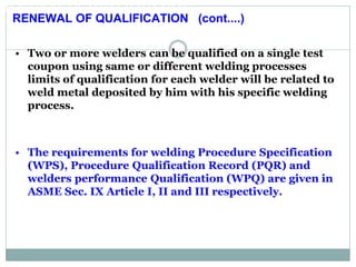 RENEWAL OF QUALIFICATION:
RENEWAL OF QUALIFICATION:
• Two or more welders can be qualified on a single test
coupon using same or different welding processes
limits of qualification for each welder will be related to
weld metal deposited by him with his specific welding
process.
• The requirements for welding Procedure Specification
(WPS), Procedure Qualification Record (PQR) and
welders performance Qualification (WPQ) are given in
ASME Sec. IX Article I, II and III respectively.
RENEWAL OF QUALIFICATION (cont....)
 