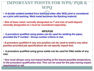 IMPORTANT POINTS FOR WPS/ PQR &
WPQ
RENEWAL OF QUALIFICATION:
• A double welded (welded from both the sides after B/G) joint is considered
as a joint with backing. Weld metal becomes the Backing material.
• Size of base metal, normally designated as T and size of weld deposit
normally designated as t must be considered separately.
WPS/PQR
• A procedure qualified using plates can be used for welding the pipes,
provided the P number - Group number criteria is met.
• A procedure qualified in any one position can be used to weld in any other
position provided job specifications do not specify impact test.
• A procedure qualified using grove welds can be used for fillet welds of any
size.
• One must always carry out impact testing at the lowest possible temperature,
in the procedure qualification test. This can be used for the jobs having impact
requirement or not
 
