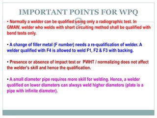 IMPORTANT POINTS FOR WPQ
RENEWAL OF QUALIFICATION:
• Normally a welder can be qualified using only a radiographic test. In
GMAW, welder who welds with short circuiting method shall be qualified with
bend tests only.
• A change of filler metal (F number) needs a re-qualification of welder. A
welder qualified with F4 is allowed to weld F1, F2 & F3 with backing.
• Presence or absence of impact test or PWHT / normalizing does not affect
the welder's skill and hence the qualification.
• A small diameter pipe requires more skill for welding. Hence, a welder
qualified on lower diameters can always weld higher diameters (plate is a
pipe with infinite diameter).
 