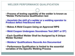 WELDER PERFORMANCE QUALIFICATION
• Process of testing capability of the welder is known as
"Welder Performance Qualification test
• Ascertain the skill of a welder or a welding operator to
Produce defect free/Sound weld
• Makes A Weld Coupon Using an Approved WPS
• Weld Coupon Undergoes Soundness Test (NDT or DT)
• Each Qualified Welder Shall be Assigned by A Unique
Welder Number
• Welders’ Qualifications Records Are Documented
• Performance Qualification is limited to the essential
variables of the Specific Welding Process
 