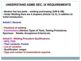 UNDERSTAND ASME SEC. IX REQUIREMENTS
• Section has two parts : welding and brazing. [UW & UB]
• Under Welding there are 4 chapters (Article I to V), in addition to
initial introduction.
Article I: General.
• Positions of welding
• Examinations (Various Types of Tests, Testing Procedures,
Specimen Details, Acceptance Criteria) etc.
Article II - Welding Procedure Qualifications.
• WPS, PQR
• Their contents, Format
• List of variables
• Qualification ranges
• Type and number of examinations required
 