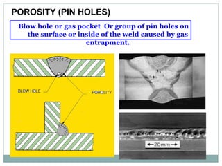 Blow hole or gas pocket Or group of pin holes on
the surface or inside of the weld caused by gas
entrapment.
POROSITY (PIN HOLES)
 