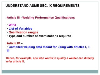 UNDERSTAND ASME SEC. IX REQUIREMENTS
Article III - Welding Performance Qualifications
• WPQ
• List of Variables
• Qualification ranges
• Type and number of examinations required
Article IV –
• Compiled welding data meant for using with articles I, II,
III
Hence, for example, one who wants to qualify a welder can directly
refer article III.
 