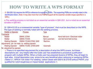 HOW TO WRITE A WPS FORMAT
8 QW-200.1(b) requires the WPS to reference its supporting PQRs. The supporting PQRs are normally noted in this
identification block. (Note: It may take more than one PQR to support all the essential variable ranges specified in a
WPS.)
9 The welding process is not listed as an essential variable in QW-253 , but is noted as an essential
variable in QW-401.
10 QW-410.25 is a nonessential variable “type of process”, that must be described on the WPS.
The type of welding is normally noted with the welding process,
Welder or Operator Process Type
Comments
Welder SMAW, GTAW Manual Hand held torch / Electrode holder
Welder GMAW, FCAW, Semi-automatic wire fed hand held torches
Welding Operator GMAW, FCAW,GTAW, SAW Machine
adjustments can be made by welding operator
Welding Operator GMAW, FCAW, GTAW,SAW Automatic
No adjustment by operator
11 There is no specified requirement for a description of what the WPS covers, but these
descriptions are very helpful after the Code user has established a procedure qualification
program with multiple WPSs. When a Code user has prepared dozens of WPSs, they all begin to
look alike. A brief description may prove to be very beneficial when retrieving or assigning WPSs.
(Table 5.1, WPS # 134 noted “For welding carbon steels with E6010 & E7018 without PWHT, (not
qualified for notch-toughness or impact tested applications.”)
 