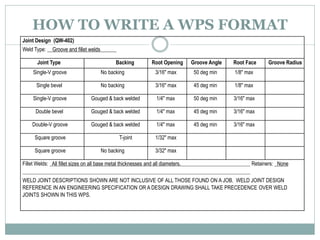 HOW TO WRITE A WPS FORMAT
Joint Design (QW-402)
Weld Type: Groove and fillet welds
Joint Type Backing Root Opening Groove Angle Root Face Groove Radius
Single-V groove No backing 3/16" max 50 deg min 1/8" max
Single bevel No backing 3/16" max 45 deg min 1/8" max
Single-V groove Gouged & back welded 1/4" max 50 deg min 3/16" max
Double bevel Gouged & back welded 1/4" max 45 deg min 3/16" max
Double-V groove Gouged & back welded 1/4" max 45 deg min 3/16" max
Square groove T-joint 1/32" max
Square groove No backing 3/32" max
Fillet Welds: All fillet sizes on all base metal thicknesses and all diameters. Retainers: None
WELD JOINT DESCRIPTIONS SHOWN ARE NOT INCLUSIVE OF ALL THOSE FOUND ON A JOB. WELD JOINT DESIGN
REFERENCE IN AN ENGINEERING SPECIFICATION OR A DESIGN DRAWING SHALL TAKE PRECEDENCE OVER WELD
JOINTS SHOWN IN THIS WPS.
 