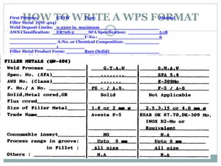 HOW TO WRITE A WPS FORMAT
First Process: GTAW Type: Manual
Filler Metal (QW-404)
Weld Deposit Limits: 0.2500 in. maximum
AWS Classification: ER70S-2 SFA Specification: 5.18
F-No.: 6
A-No. or Chemical Composition:
1
Filler Metal Product Form: Bare (Solid)
Consumable Insert: None GTAW Flux: None
 
