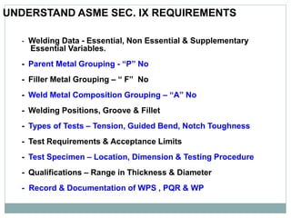 UNDERSTAND ASME SEC. IX REQUIREMENTS
- Welding Data - Essential, Non Essential & Supplementary
Essential Variables.
- Parent Metal Grouping - “P” No
- Filler Metal Grouping – “ F” No
- Weld Metal Composition Grouping – “A” No
- Welding Positions, Groove & Fillet
- Types of Tests – Tension, Guided Bend, Notch Toughness
- Test Requirements & Acceptance Limits
- Test Specimen – Location, Dimension & Testing Procedure
- Qualifications – Range in Thickness & Diameter
- Record & Documentation of WPS , PQR & WP
 