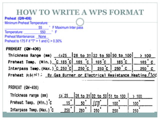 Preheat (QW-406)
Minimum Preheat Temperature:
55 °F Maximum Inter pass
Temperature: 550 °F
Preheat Maintenance: None
Preheat to 175 F if "T" > 1 and C > 0.30%
HOW TO WRITE A WPS FORMAT
 
