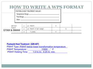 HOW TO WRITE A WPS FORMAT
GTAW & SMAW
Postweld Heat Treatment (QW-407)
PWHT Type: PWHT below lower transformation temperature
PWHT Temperature : 11000 °F
PWHT Holding Time: 1.0 hr./in., 0.25 hr. min.
 