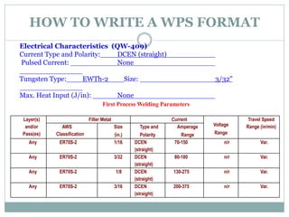 HOW TO WRITE A WPS FORMAT
Electrical Characteristics (QW-409)
Current Type and Polarity: DCEN (straight)
Pulsed Current: None
Tungsten Type: EWTh-2 Size: 3/32"
Max. Heat Input (J/in): None
Layer(s)
and/or
Pass(es)
Filler Metal Current
Voltage
Range
Travel Speed
Range (in/min)
AWS
Classification
Size
(in.)
Type and
Polarity
Amperage
Range
Any ER70S-2 1/16 DCEN
(straight)
70-150 n/r Var.
Any ER70S-2 3/32 DCEN
(straight)
80-180 n/r Var.
Any ER70S-2 1/8 DCEN
(straight)
130-275 n/r Var.
Any ER70S-2 3/16 DCEN
(straight)
200-375 n/r Var.
First Process Welding Parameters
 