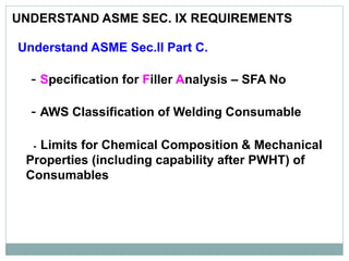 UNDERSTAND ASME SEC. IX REQUIREMENTS
Understand ASME Sec.II Part C.
- Specification for Filler Analysis – SFA No
- AWS Classification of Welding Consumable
- Limits for Chemical Composition & Mechanical
Properties (including capability after PWHT) of
Consumables
 
