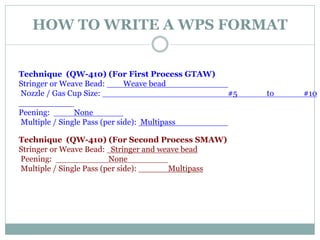 HOW TO WRITE A WPS FORMAT
Technique (QW-410) (For First Process GTAW)
Stringer or Weave Bead: Weave bead
Nozzle / Gas Cup Size: #5 to #10
Peening: None
Multiple / Single Pass (per side): Multipass
Technique (QW-410) (For Second Process SMAW)
Stringer or Weave Bead: Stringer and weave bead
Peening: None
Multiple / Single Pass (per side): Multipass
 