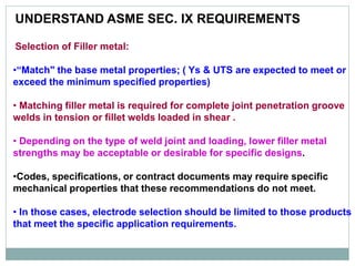 UNDERSTAND ASME SEC. IX REQUIREMENTS
Selection of Filler metal:
•“Match" the base metal properties; ( Ys & UTS are expected to meet or
exceed the minimum specified properties)
• Matching filler metal is required for complete joint penetration groove
welds in tension or fillet welds loaded in shear .
• Depending on the type of weld joint and loading, lower filler metal
strengths may be acceptable or desirable for specific designs.
•Codes, specifications, or contract documents may require specific
mechanical properties that these recommendations do not meet.
• In those cases, electrode selection should be limited to those products
that meet the specific application requirements.
 