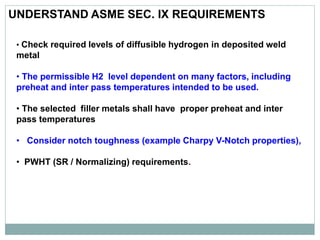 UNDERSTAND ASME SEC. IX REQUIREMENTS
• Check required levels of diffusible hydrogen in deposited weld
metal
• The permissible H2 level dependent on many factors, including
preheat and inter pass temperatures intended to be used.
• The selected filler metals shall have proper preheat and inter
pass temperatures
• Consider notch toughness (example Charpy V-Notch properties),
• PWHT (SR / Normalizing) requirements.
 
