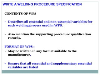 CONTENTS OF WPS
• Describes all essential and non-essential variables for
each welding process used in WPS.
• Also mention the supporting procedure qualification
records.
FORMAT OF WPS :
• May be written in any format suitable to the
manufacturer.
• Ensure that all essential and supplementary essential
variables are listed
.
WRITE A WELDING PROCEDURE SPECIFICATION
 