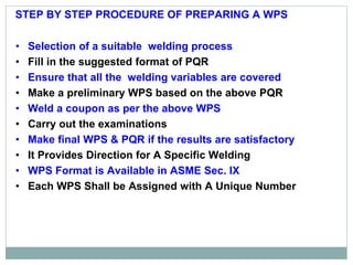 • Selection of a suitable welding process
• Fill in the suggested format of PQR
• Ensure that all the welding variables are covered
• Make a preliminary WPS based on the above PQR
• Weld a coupon as per the above WPS
• Carry out the examinations
• Make final WPS & PQR if the results are satisfactory
• It Provides Direction for A Specific Welding
• WPS Format is Available in ASME Sec. IX
• Each WPS Shall be Assigned with A Unique Number
STEP BY STEP PROCEDURE OF PREPARING A WPS
 
