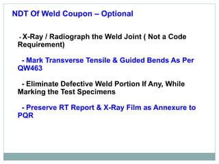 NDT Of Weld Coupon – Optional
- X-Ray / Radiograph the Weld Joint ( Not a Code
Requirement)
- Mark Transverse Tensile & Guided Bends As Per
QW463
- Eliminate Defective Weld Portion If Any, While
Marking the Test Specimens
- Preserve RT Report & X-Ray Film as Annexure to
PQR
 