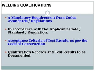  A Mandatory Requirement from Codes
/Standards / Regulations
 In accordance with the Applicable Code /
Standard / Regulation.
 Acceptance Criteria of Test Results as per the
Code of Construction
 Qualification Records and Test Results to be
Documented
WELDING QUALIFICATIONS
 