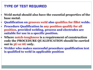 TYPE OF TEST REQUIRED
• Weld metal should also have the essential properties of the
base metal.
• Qualification on grooves weld also qualifies for fillet welds.
• Procedure Qualification in any position qualify for all
position, provided welding, process and electrodes are
suitable for use in a specific position.
• Where notch-toughness is a requirement of construction
code the PROCEDURE QUALIFICATION should be carried
out in 3G or 6G only.
• Welder who makes successful procedure qualification test
is qualified to weld in applicable position
 