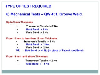 6) Mechanical Tests – QW 451, Groove Weld.
Up to 9 mm Thickness
- Transverse Tensile :– 2 No
- Root Bend :- 2 No
- Face Bend :- 2 No
From 10 mm to less than 19 mm Thickness
- Transverse Tensile :– 2 No
- Root Bend :- 2 No
- Face Bend :- 2 No
OR Side Bend :- 4 No (in place of Face & root Bend)
From 19 mm and above Thickness
- Transverse Tensile :– 2 No
- Side Bend :- 4 No
TYPE OF TEST REQUIRED
 