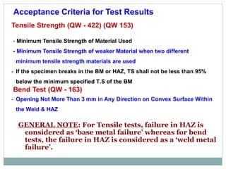 Acceptance Criteria for Test Results
Tensile Strength (QW - 422) (QW 153)
- Minimum Tensile Strength of Material Used
- Minimum Tensile Strength of weaker Material when two different
minimum tensile strength materials are used
- If the specimen breaks in the BM or HAZ, TS shall not be less than 95%
below the minimum specified T.S of the BM
Bend Test (QW - 163)
- Opening Not More Than 3 mm in Any Direction on Convex Surface Within
the Weld & HAZ
GENERAL NOTE: For Tensile tests, failure in HAZ is
considered as ‘base metal failure’ whereas for bend
tests, the failure in HAZ is considered as a ‘weld metal
failure’.
 