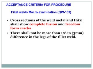 Fillet welds Macro examination (QW-183)
• Cross sections of the weld metal and HAZ
shall show complete fusion and freedom
form cracks
• There shall not be more than 1/8 in (3mm)
difference in the legs of the fillet weld.
ACCEPTANCE CRITERIA FOR PROCEDURE
 