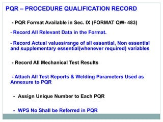 PQR – PROCEDURE QUALIFICATION RECORD
- PQR Format Available in Sec. IX (FORMAT QW- 483)
- Record All Relevant Data in the Format.
- Record Actual values/range of all essential, Non essential
and supplementary essential(whenever required) variables
- Record All Mechanical Test Results
- Attach All Test Reports & Welding Parameters Used as
Annexure to PQR
- Assign Unique Number to Each PQR
- WPS No Shall be Referred in PQR
 
