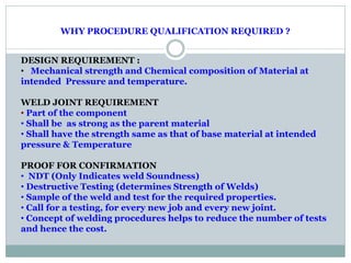 WHY PROCEDURE QUALIFICATION REQUIRED ?
DESIGN REQUIREMENT :
• Mechanical strength and Chemical composition of Material at
intended Pressure and temperature.
WELD JOINT REQUIREMENT
• Part of the component
• Shall be as strong as the parent material
• Shall have the strength same as that of base material at intended
pressure & Temperature
PROOF FOR CONFIRMATION
• NDT (Only Indicates weld Soundness)
• Destructive Testing (determines Strength of Welds)
• Sample of the weld and test for the required properties.
• Call for a testing, for every new job and every new joint.
• Concept of welding procedures helps to reduce the number of tests
and hence the cost.
 