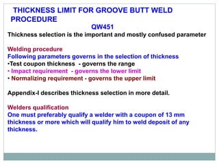 Qualification of Groove Butt Weld Procedure
QW451
Thickness selection is the important and mostly confused parameter
Welding procedure
Following parameters governs in the selection of thickness
•Test coupon thickness - governs the range
• Impact requirement - governs the lower limit
• Normalizing requirement - governs the upper limit
Appendix-I describes thickness selection in more detail.
Welders qualification
One must preferably qualify a welder with a coupon of 13 mm
thickness or more which will qualify him to weld deposit of any
thickness.
THICKNESS LIMIT FOR GROOVE BUTT WELD
PROCEDURE
 