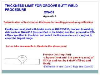 THICKNESS LIMIT FOR GROOVE BUTT WELD
PROCEDURE
QW451
Appendix I
Determination of test coupon thickness for welding procedure qualification
Ideally one must start with tables such as QW-253/256, proceed to welding
data such as QW-403.8 (as specified in the tables) and then proceed to QW-
451(as specified in the data) and select the thickness in such a way as to
cover the largest range.
Let us take an example to illustrate the above point
Process (assumption)
-2 layers (root and hot pass t=5 mm) of
GTAW and rest by SMAW (fill-up and
final).
-Thickness 16 mm (Case I) & 32 mm (Case II)
 