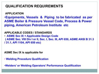 QUALIFICATION REQUIREMENTS
Welding Qualifications
APPLICATION
•Equipments, Vessels & Piping to be fabricated as per
ASME Boiler & Pressure Vessel Code, Process & Power
piping, American Petroleum Institute etc
APPLICABLE CODES / STANDARDS
• ASME Sec IX + Applicable Design Code
( ASME Sec. VIII Div I or II, Sec. I, Sec. III, API 650, ASME ANSI B 31.3
/ 31.1, API 1104, API 650 etc)
ASME Sec IX is applicable for
• Welding Procedure Qualification
•Welders’ or Welding Operators’ Performance Qualification
 