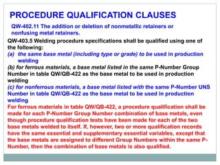 PROCEDURE QUALIFICATION CLAUSES
QW-402.11 The addition or deletion of nonmetallic retainers or
nonfusing metal retainers.
QW-403.5 Welding procedure specifications shall be qualified using one of
the following:
(a) the same base metal (including type or grade) to be used in production
welding
(b) for ferrous materials, a base metal listed in the same P-Number Group
Number in table QW/QB-422 as the base metal to be used in production
welding
(c) for nonferrous materials, a base metal listed with the same P-Number UNS
Number in table QW/QB-422 as the base metal to be used in production
welding
For ferrous materials in table QW/QB-422, a procedure qualification shall be
made for each P-Number Group Number combination of base metals, even
though procedure qualification tests have been made for each of the two
base metals welded to itself. If, however, two or more qualification records
have the same essential and supplementary essential variables, except that
the base metals are assigned to different Group Numbers within the same P-
Number, then the combination of base metals is also qualified.
 