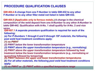 PROCEDURE QUALIFICATION CLAUSES
QW-404.4 A change from one F-Number in table QW-432 to any other
F-Number or to any other filler metal not listed in table QW-432.
QW-404.5 (Applicable only to ferrous metals.) A change in the chemical
composition of the weld deposit from one A-Number to any other A-Number in
table QW-442. Qualification with A-No. 1 shall qualify for A-No. 2 and vice
versa.
QW-407.1 A separate procedure qualification is required for each of the
following:
(a) For P-Numbers 1 through 6 and 9 through 15F materials, the following
post weld heat treatment conditions apply:
(1) no PWHT
(2) PWHT below the lower transformation temperature
(3) PWHT above the upper transformation temperature (e.g., normalizing)
(4) PWHT above the upper transformation temperature followed by heat
treatment below the lower transformation temperature (e.g., normalizing or
quenching followed by tempering)
(5) PWHT between the upper and lower transformation temperatures
(b) For all other materials, the following post weld heat treatment conditions
apply:
(1) no PWHT or (2) PWHT within a specified temperature range
 