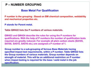 Base Metal For Qualification
P number is the grouping : Based on BM chemical composition, weldability
and mechanical properties etc.
P stands for Parent metal.
Table QW422 lists the P numbers of various materials.
QW423 and QW424 describe the rules for using the P numbers for
qualifications. With the help of P numbers the number of qualification tests
required are greatly reduced. For example all plain carbon steels (SA105,
SA106, SA515, SA516 etc.) are assigned a P number of 1.
Group number is a sub-grouping of ferrous Base Materials having
specified impact test requirements, within a P number. Table QW422 lists
the Group numbers of various materials. Group number depends on
strength of material. This will be an additional restriction on P number
when impact testing is required for the base / weld metal in the job
specification.
P – NUMBER GROUPING
 