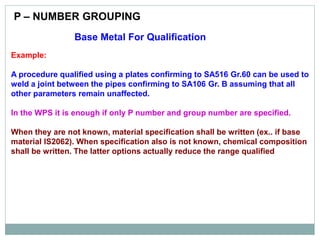 Base Metal For Qualification
Example:
A procedure qualified using a plates confirming to SA516 Gr.60 can be used to
weld a joint between the pipes confirming to SA106 Gr. B assuming that all
other parameters remain unaffected.
In the WPS it is enough if only P number and group number are specified.
When they are not known, material specification shall be written (ex.. if base
material IS2062). When specification also is not known, chemical composition
shall be written. The latter options actually reduce the range qualified
P – NUMBER GROUPING
 