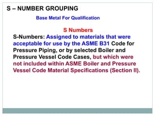 S – NUMBER GROUPING
Base Metal For Qualification
S Numbers
S-Numbers: Assigned to materials that were
acceptable for use by the ASME B31 Code for
Pressure Piping, or by selected Boiler and
Pressure Vessel Code Cases, but which were
not included within ASME Boiler and Pressure
Vessel Code Material Specifications (Section II).
 