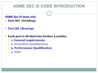 ASME SEC IX CODE INTRODUCTION
6
ASME Sec IX deals with
 Part QW (Welding)
 Part QB (Brazing)
 Each part is divided into further 4 articles
 1. General requirements
 2. Procedure Qualification
 3. Performance Qualification
 4. Data
 