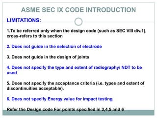 ASME SEC IX CODE INTRODUCTION
7
LIMITATIONS:
1.To be referred only when the design code (such as SEC VIII div.1),
cross-refers to this section
2. Does not guide in the selection of electrode
3. Does not guide in the design of joints
4. Does not specify the type and extent of radiography/ NDT to be
used
5. Does not specify the acceptance criteria (i.e. types and extent of
discontinuities acceptable).
6. Does not specify Energy value for impact testing
Refer the Design code For points specified in 3,4,5 and 6
 